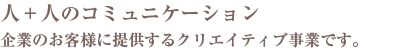 人＋人のコミュニケーション 企業のお客様に提供するクリエイティブ事業です。