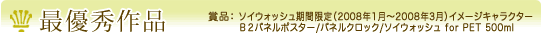 最優秀作品　賞品：　・ソイウォッシュ期間限定（2008年1月〜2008年3月）イメージキャラクター ・Ｂ２パネルポスター/パネルクロック/ソイウォッシュ for PET 500ml